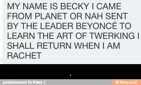 MY NAME IS BECKY I CAME
FROM PLANET OR NAH SENT
BY THE LEADER BEYONCE TO
LEARN THE ART OF TWERKING I
SHALL RETURN WHEN I AM
RACHET - .