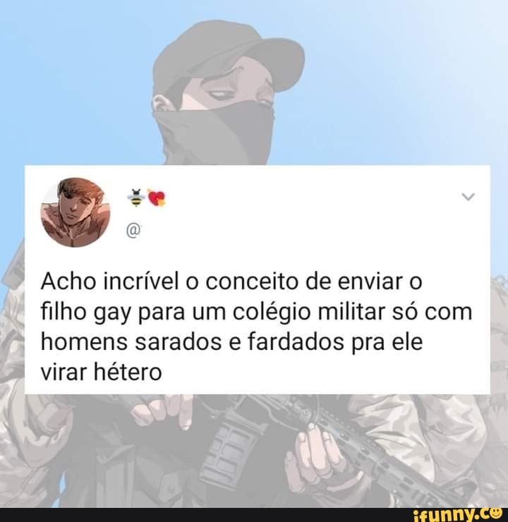 Acho incrível o conceito de enviar o
filho gay para um colégio militar só com
I homens sarados e fardados pra ele virar hétero
Rs ss
