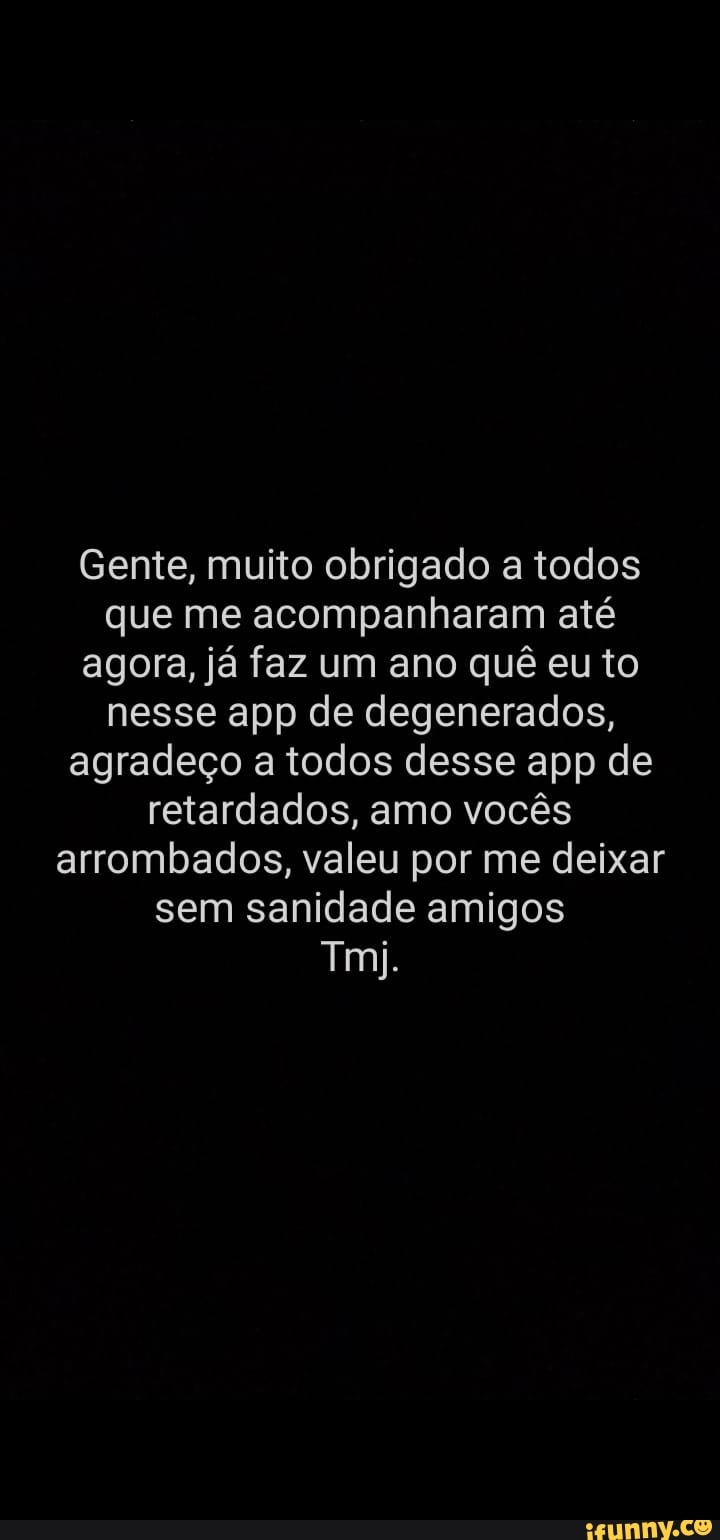 Gente, muito obrigado a todos que me acompanharam até agora, já faz um ano quê eu to nesse app de degenerados, agradeço a todos desse app de retardados, amo vocês arrombados, valeu por me deixar sem sanidade amigos
Tmi.