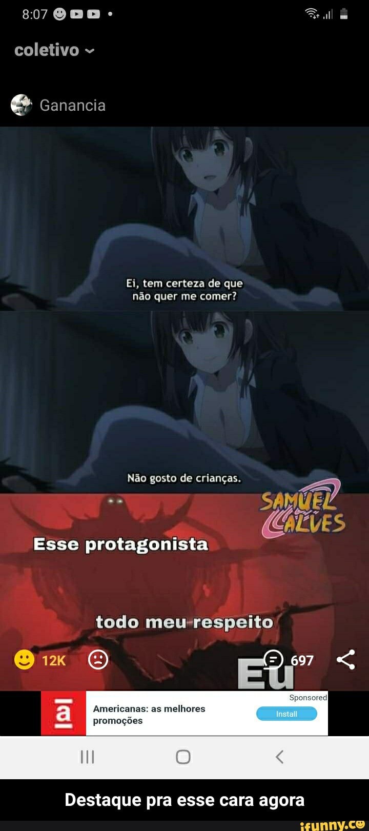 coletivo
Ganancia
Ei, tem certeza de que não quer me comer?
Não gosto de crianças.
ALVES
Esse protagonista
todo meusrespeito
Americanas: as melhores promoções
Destaque pra esse cara agora - Destaque pra esse cara agora