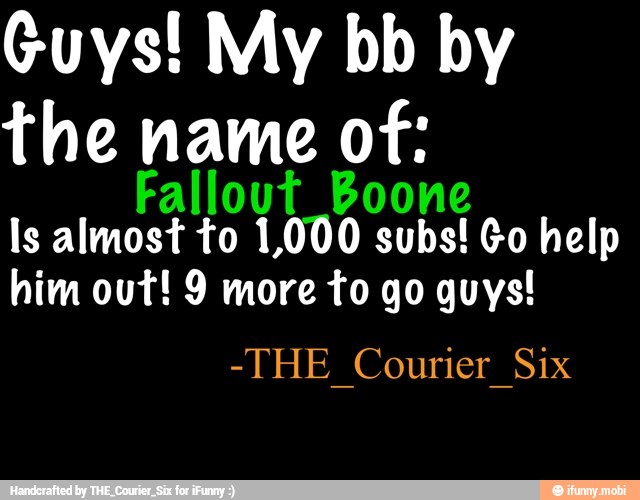 Guys! My bb by
the name of:
Fallout_Boone
Is almost to 1,000 subs! Go help
him out! 9 more to go guys!