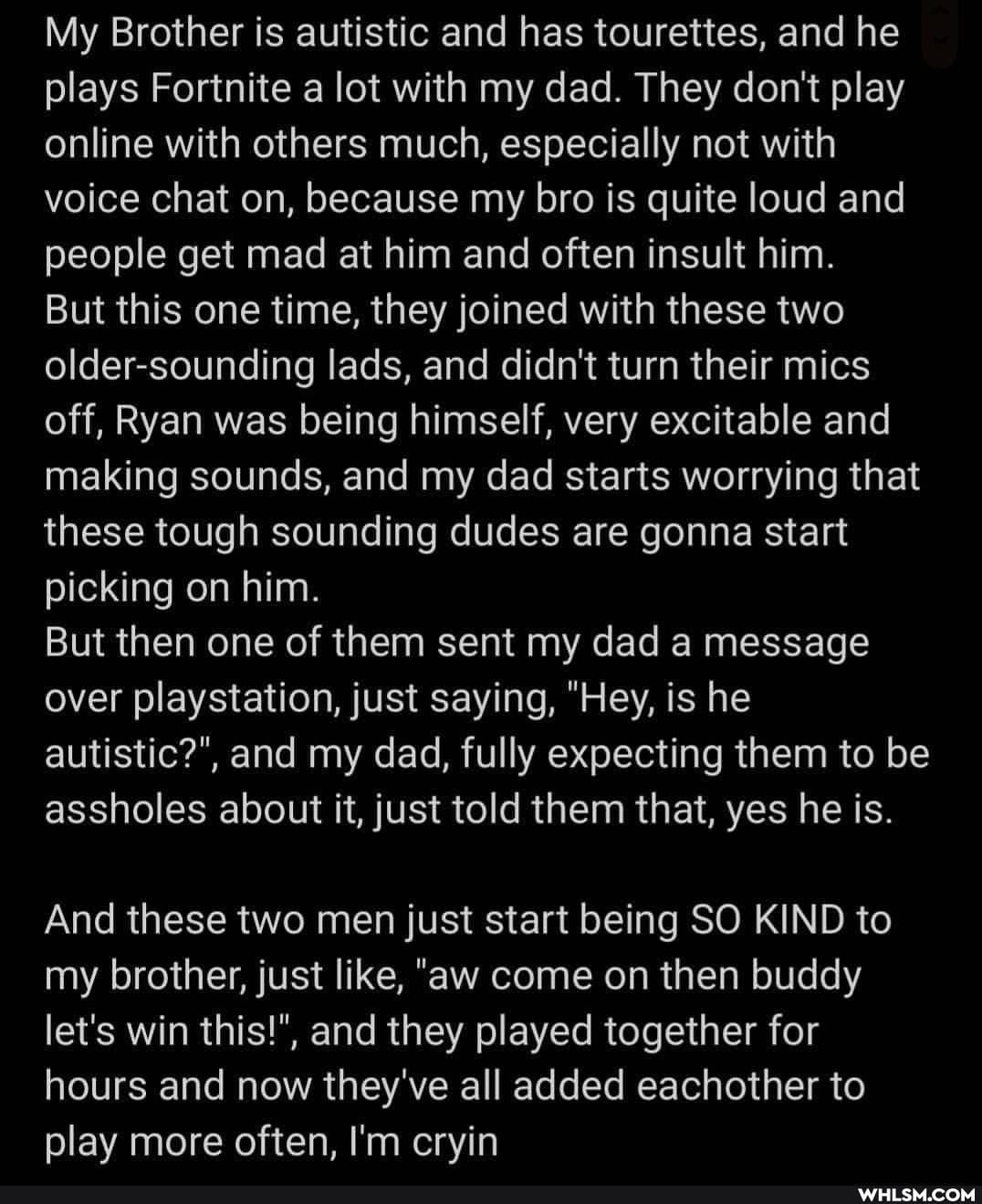 My Brother is autistic and has tourettes, and he plays Fortnite a lot with my dad. They don't play online with others much, especially not with voice chat on, because my bro is quite loud and people get mad at him and often insult him.
But this one time, they joined with these two older-sounding lads, and didn't turn their mics off, Ryan was being himself, very excitable and making sounds, and my dad starts worrying that these tough sounding dudes are gonna start picking on him.
But then one of them sent my dad a message over playstation, just saying, "Hey, is he autistic?", and my dad, fully expecting them to be assholes about it, just told them that, yes he is.
And these two men just start being SO KIND to my brother, just like, "aw come on then buddy let's win this!", and they played together for hours and now they've all added eachother to play more often, I'm cryin