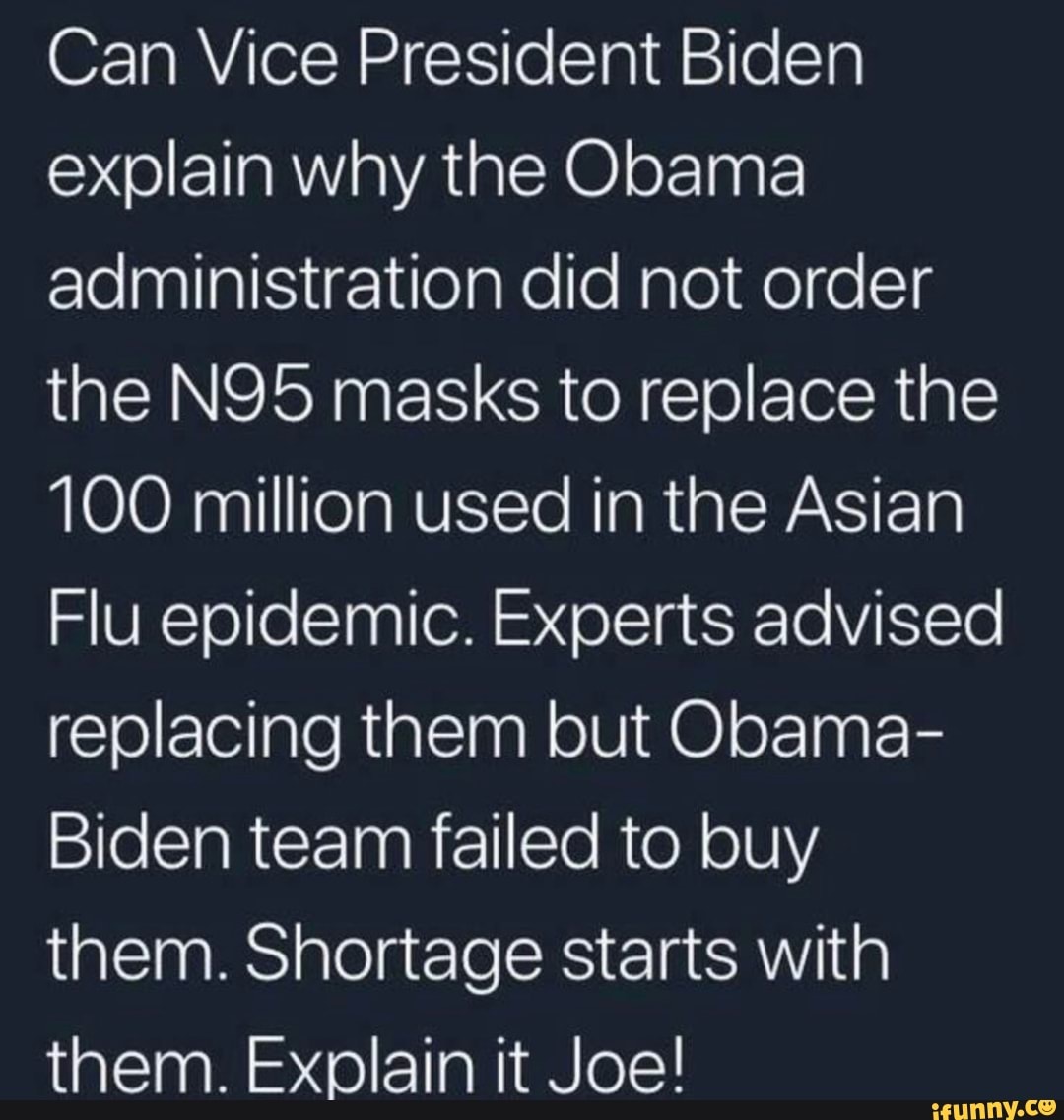 Can Vice President Biden
explain why the Obama
administration did not order
the N95 masks to replace the
100 million used in the Asian
Flu epidemic. Experts advised
replacing them but Obama-
Biden team failed to buy
them. Shortage starts with
them. Explain it Joe!