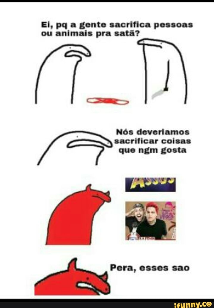 Ei, pq a gente sacrifica pessoas
animais satã?
To
sacrificar coisas
que ngm gosta
