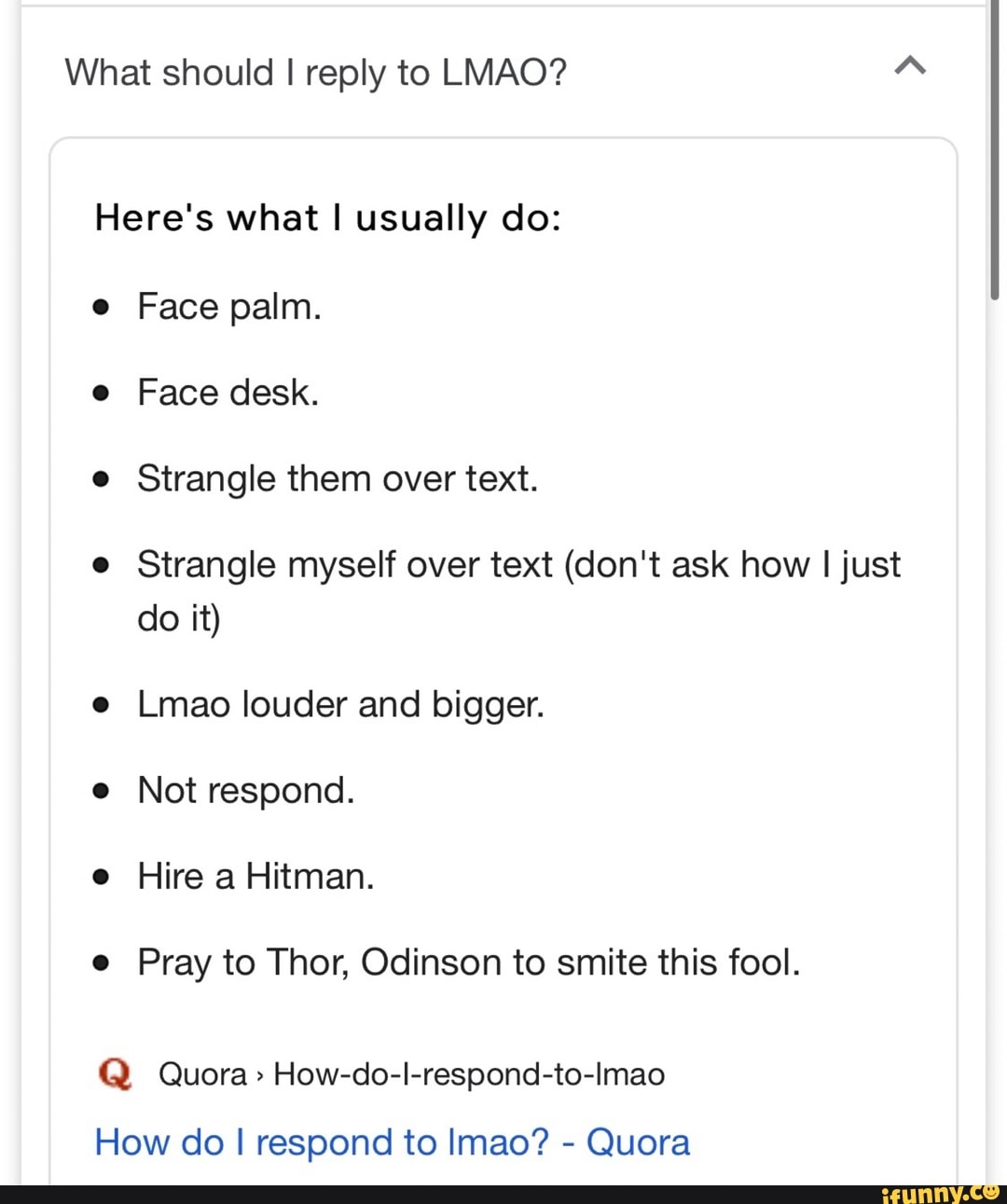 What should I reply to LMAO?
Face palm.
Strangle them over text.
Strangle myself over text (don't ask how I just
Lmao louder and bigger.
Not respond.
Pray to Thor, Odinson to smite this fool.
Q Quora> How-do-l-respond-to-Imao
How do I respond to Imao?
Quora