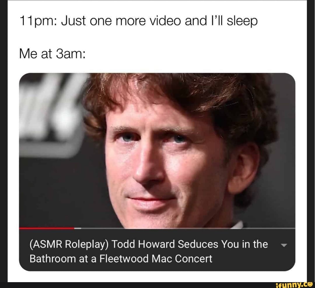 11pm: Just one more video and I'll sleep
Me at
(ASMR Roleplay) Todd Howard Seduces You in the
Bathroom at a Fleetwood Mac Concert