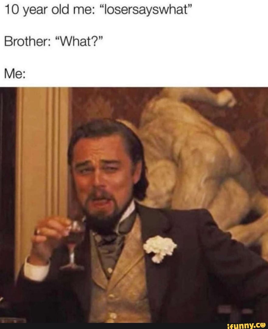 10 year old me:
Brother: "What?"
Me: