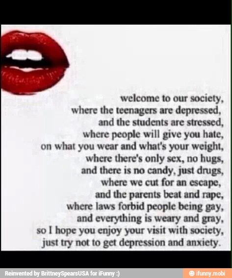 welcome to our society,
where the teenagers are depressed,
the students stressed,
where people will give you hate,
on
what you wear and what's your weight,
where there's only sex, no hugs,
and there is no
candy, just drugs,
where we cut for an escape,
and
the parents beat and rape,
where laws forbid people being gay,
and everything is weary and gray,
so
I hope you enjoy your visit with society,
just try not to get depression and anxiety