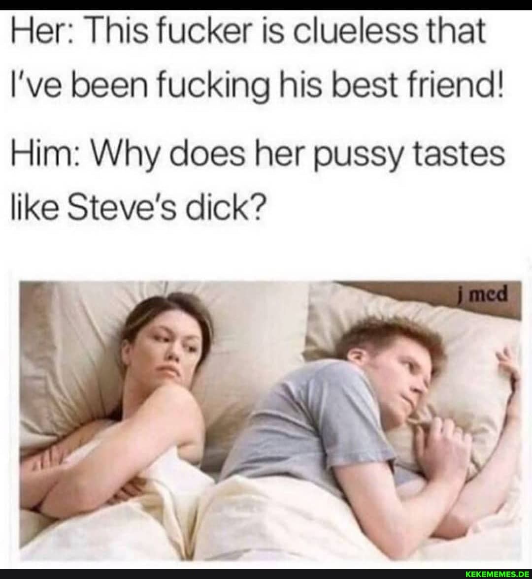 Her: This fucker is clueless that
I've been fucking his best friend!
Him: Why does her pussy tastes like Steve's dick?