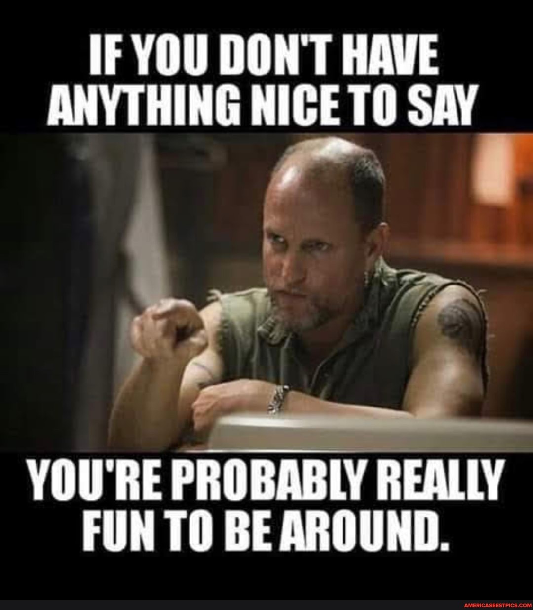IF YOU DONT HAVE ANYTHING NICE TO SAY
YOU'RE PROBABLY REALLY FUN TO BE AROUND.