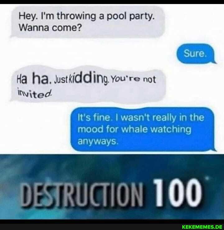 Hey. I'm throwing a pool party.
Wanna come?
Ha ha. wustKidding, You're not
Nited
It's fine I wasn't really in the mood for whale watching
anyways