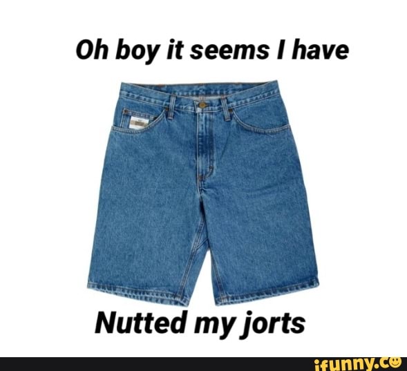 Oh boy it seems have
Nutted my jorts