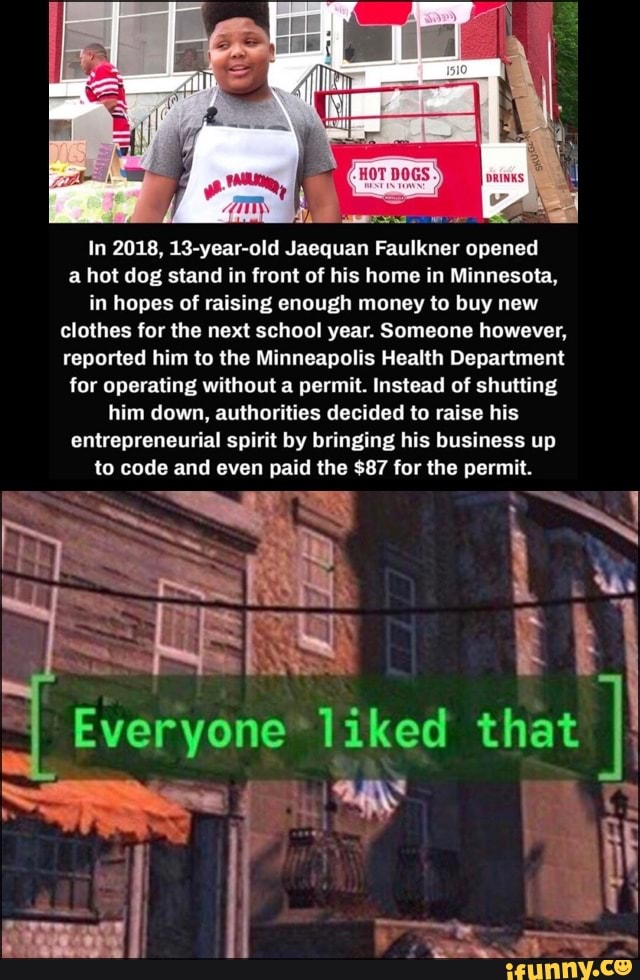 In 2018, 13-year-old Jaequan Faulkner opened a hot dog stand in front of his home in Minnesota, in hopes of raising enough money to buy new clothes for the next school year. Someone however, reported him to the Minneapolis Health Department for operating without a permit. Instead of shutting him down, authorities decided to raise his entrepreneurial spirit by bringing his business up to code and even paid the $87 for the permit.
Everyone that
be