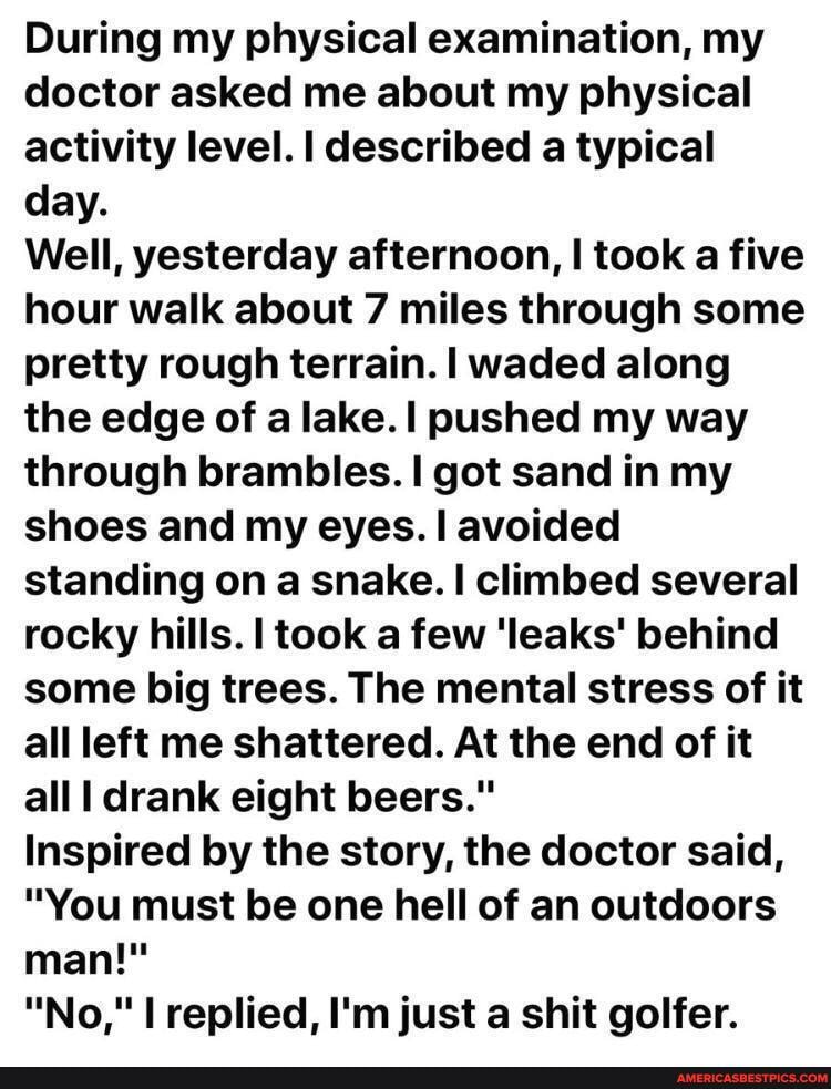 During my physical examination, my doctor asked me about my physical activity level. I described a typical day.
Well, yesterday afternoon, I took a five hour walk about 7 miles through some pretty rough terrain. I waded along the edge of a lake. I pushed my way through brambles. I got sand in my shoes and my eyes. I avoided standing on a snake. I climbed several rocky hills. I took a few 'leaks' behind some big trees. The mental stress of it all left me shattered. At the end of it all drank eight beers."
Inspired by the story, the doctor said,
"You must be one hell of an outdoors man!"
"No," I replied, I'm just a shit golfer.