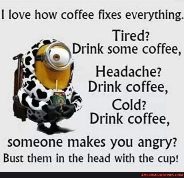 I love how coffee fixes everything.
Tired? re )Drink some coffee,
Headache?
Drink coffee,
Cold?
Drink coffee,
someone makes you angry?
Bust them in the head with the cup!