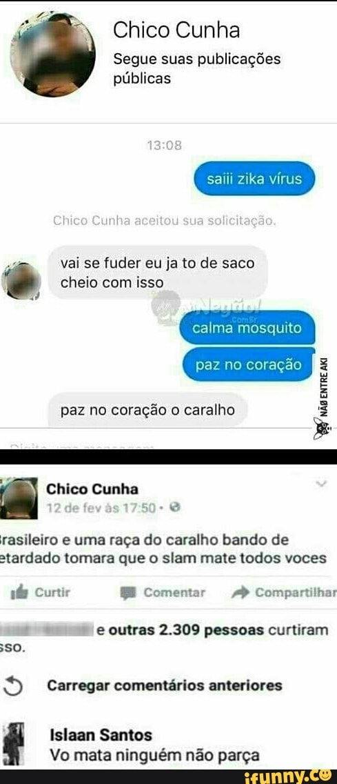 Chico Cunha
Segue suas publicações
públicas
saiii zika vírus
a
vai se fuder eu ja to de saco © cheio com isso
calma mosquito
paz coração 3
é
paz no coração o caralho rasileiro e uma raça do caralho bando de
stardado tomara que o slam mate todos voces
pás Curtir BE Comentar 4 Compartilhar
eo. e outras 2.309 pessoas curtiram