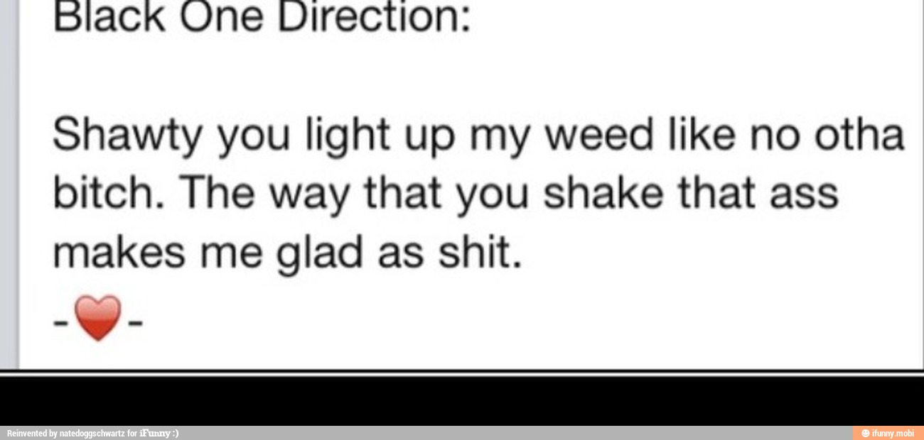 black One Virection:
Shawty you light up my weed like no otha
bitch. The way that you shake that ass
makes me glad as shit.