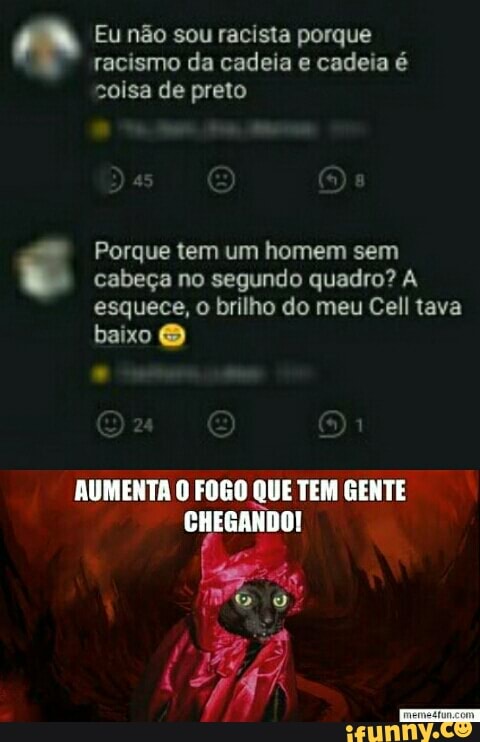 [ad Eu não sou racista porque
racismo da cadeia e cadeia é
coisa de preto
Porque tem um homem sem cabeça no segundo quadro? A
esquece, o brilho do meu Cell tava
baixo O
AUMENTA O FOGO QUE TEM GENTE
CHEGANDO!