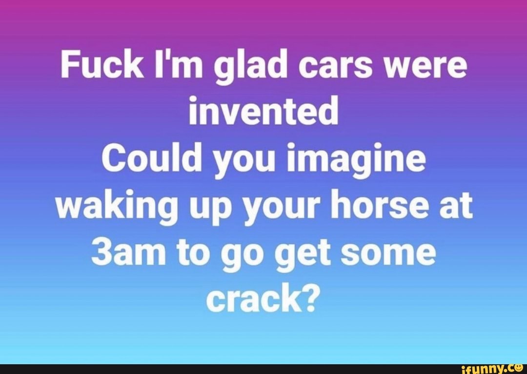 Fuck I'm glad cars were
invented
Could you imagine