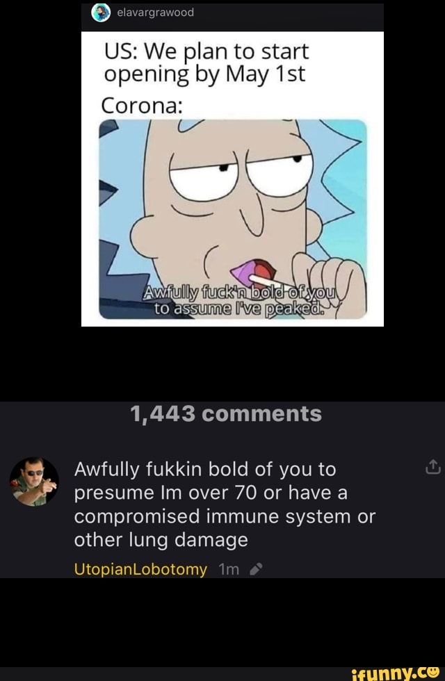 US: We plan to start
opening by May '1st
Corona:
1,443 comments
Awfully fukkin bold of you to
presume Im over 70 or have a
compromised immune system or
other lung damage