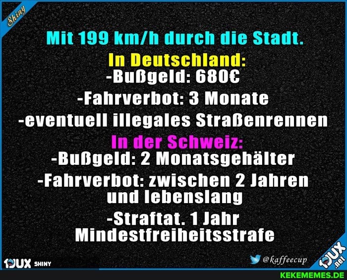 Mit 199 durch die Stadt.
In Deutschland:
-Bußgeld:
-Fahrverbot: 3 Monate
-eventuell illegales Straßenrennen
In der Schweiz:
-Bußgeld: 2 Monatsgehälter
-Fahrverbot: zwischen 2 Jahren und lebenslang
-Straftat. 1 Jahr
Mindestfreiheitsstrafe