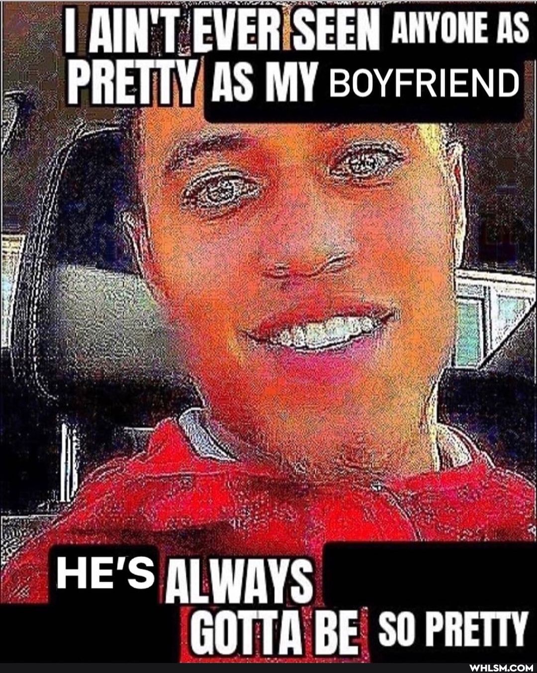 I AIN'T EVER SEEN ANYONE As
PRETTY AS MY BOYFRIEND
HE'S WAYS GOTTA RE SO PRETTY