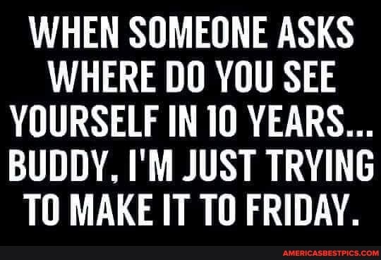 WHEN SOMEONE ASKS WHERE DO YOU SEE YOURSELF IN 10 YEARS...
BUDDY, I'M JUST TRYING TO MAKE IT TO FRIDAY.