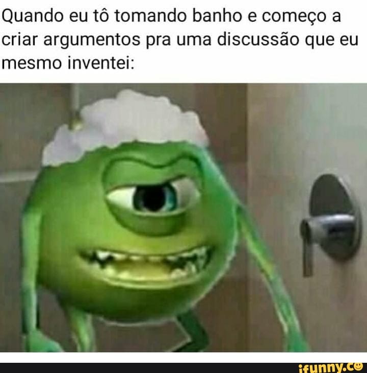 Quando eu tô tomando banho e começo a
criar argumentos pra uma discussão que eu
mesmo inventei: