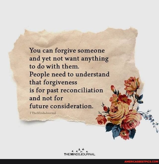 You can forgive someone and yet not want anything to do with them.
People need to understand that forgiveness
is for past reconciliation and not for
future consideration.
TheMinds.Journal