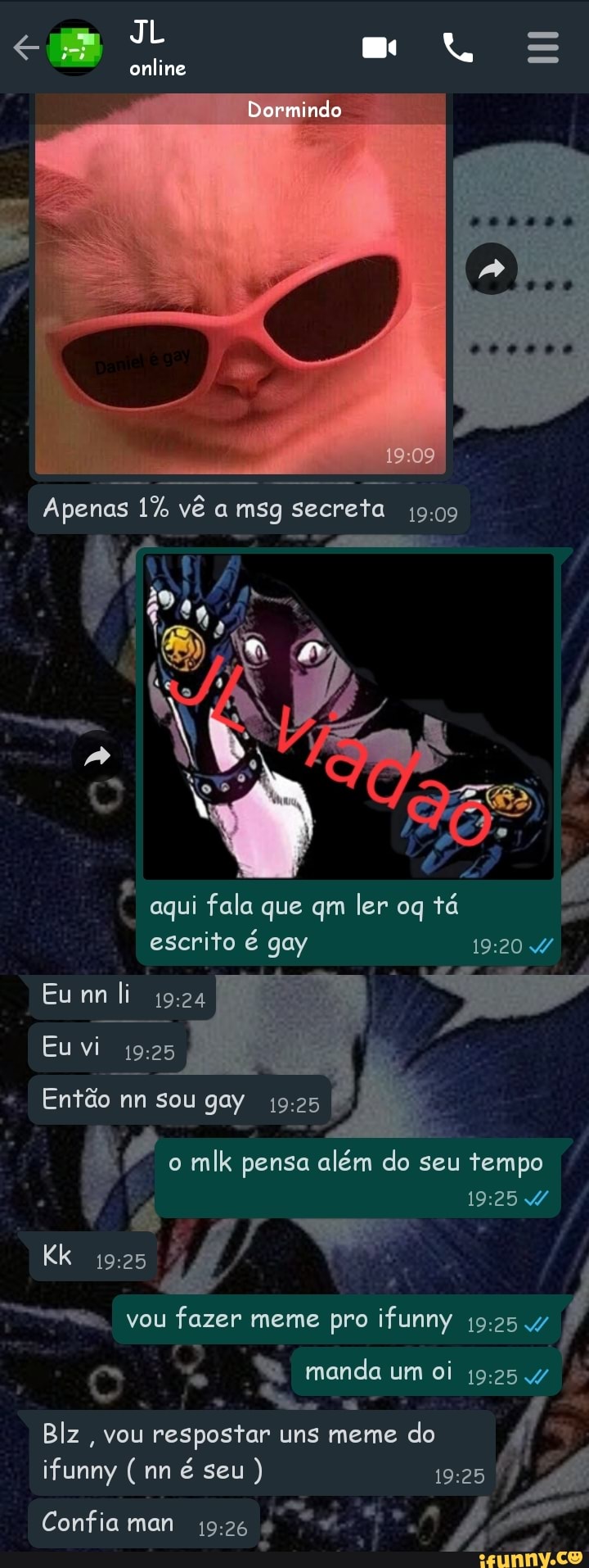 eu JL ml =
Dormindo
online
Apenas 1% vê a msg secreta
aqui fala que qm ler oq tá escrito é gay
Eu li
Eu vi
Então nn sou gay 19:
o mlk pensa além do seu tempo
vou fazer meme pro ifunny
manda um oi
Blz, vou respostar uns meme do
(mn é seu)
Confiaman 19-26