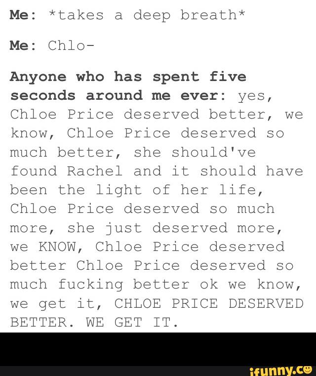 Me: *takes a deep breath*
Anyone who has spent five
seconds around me ever: yes,
Chloe Price deserved better, we
know, Chloe Price deserved so
much better, she should've
found Rachel and it should have
been the light of her life,
Chloe Price deserved so much
more, she just deserved more,
we KNOW, Chloe Price deserved
better Chloe Price deserved so
much fucking better ok we know,
we get it, CHLOE PRICE DESERVED
BETTER. WE GET IT. -