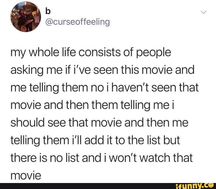 Ag
my whole life consists of people asking me if i've seen this movie and me telling them no i haven't seen that movie and then them telling me i should see that movie and then me telling them i'll add it to the list but there is no list and won't watch that movie