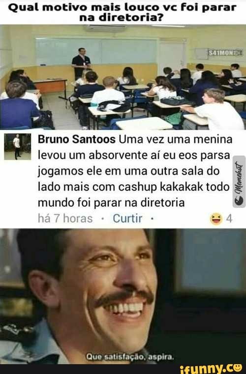 Qual motivo mais louco vc foi parar na diretoria?
Bruno Santoos Uma vez uma menina levou um absorvente aí eu eos parsa jogamos ele em uma outra sala do lado mais com cashup kakakak todo mundo foi parar na diretoria
Curtir
Quo satisfação, aspira