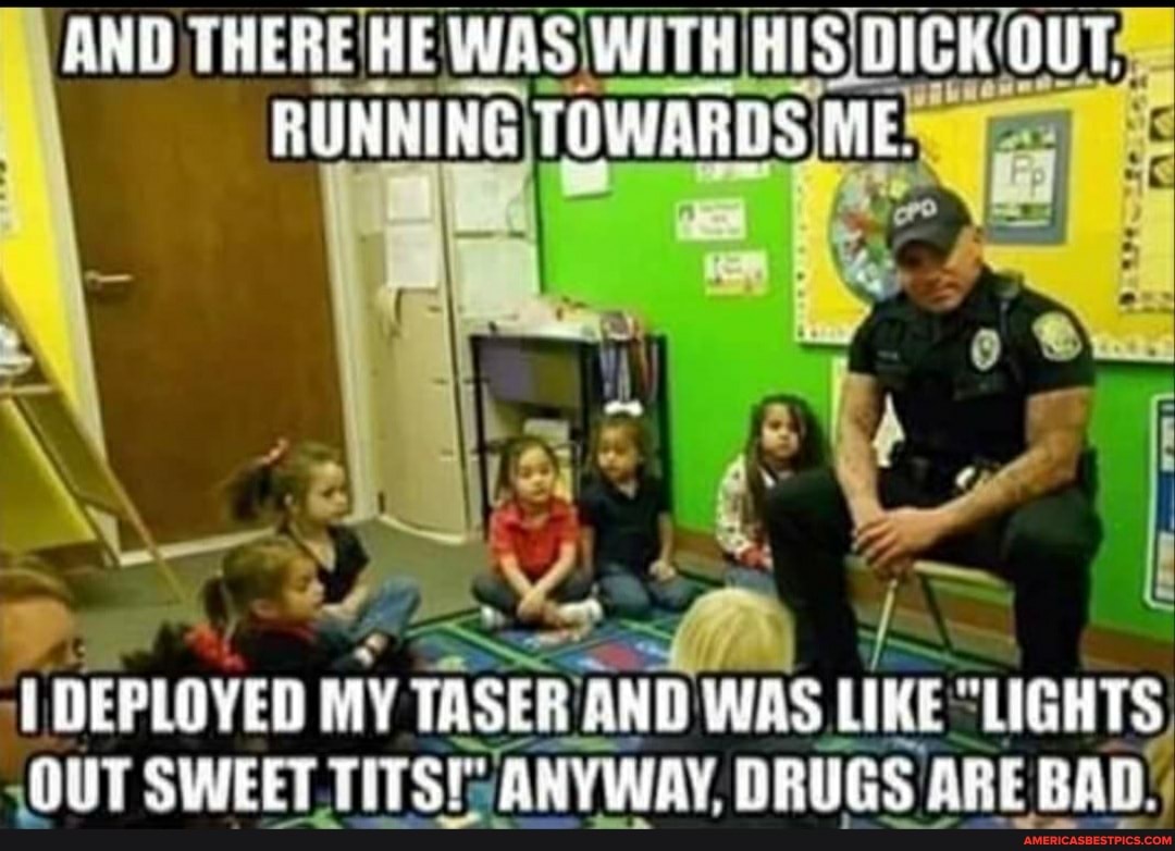 AND THERE HIS OUT,
DEPLOYED MY TASER AND WAS LI LIKE "LIGHTS,
OUT SWEET TITS! ANYWAY, DRUGS ARE BAD.