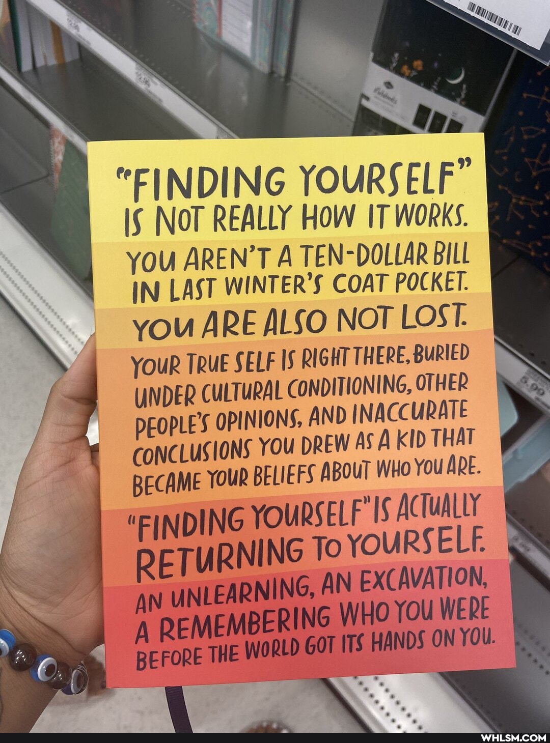 "FIND ING YOURSELF"
NOT REALLY HOW IT WORKS.
YOU AREN'T A TEN-DOLLAR BILL IN LAST WINTER'S COAT POCKET.
you ARE ALSO NOT LOST.
YOUR TRUE SELF IS RIGHT THERE, BURIED UNDER CULTURAL CONDITIONING, OTHER PEOPLE'S OPINIONS, AND INACCURATE CONCLUSIONS YOU DREW AS KID THAT BECAME YOUR BELIEFS ABOUT WHO You ARE.
"FINDING YOURSELF' IS ACTUALLY RETURNING To YOURSELF.
AN UNLEARNING, AN EXCAVATION, WHO You WERE
A REMEMBERING THE WHO You WERE BEFORE THE WORLD GOT ITS HANDS ON YOU.