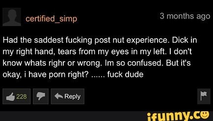 certified_simp 3 months ago
Had the saddest fucking post nut experience. Dick in my right hand, tears from my eyes in my left. I don't know whats righr or wrong. Im so confused. But it's okay, i have porn right? fuck dude
228 F Reply