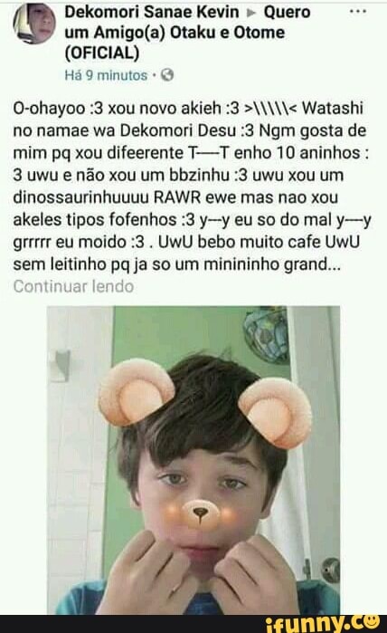 Dekomori Sanae Kevin " Quero um Otaku e Otome
(OFICIAL)
Há 9 minutos
O-ohayoo :3 xou novo akieh :3 W< Watashi no namae wa Dekomori Desu :3 Ngm gosta de mim pq xou difeerente T--T enho 10 aninhos :
3 uwu e não xou um bbzinhu :3 uwu xou um dinossaurinhuuuu RAWR ewe mas neo xou akeles tipos fofenhos :3 y-y eu so do mal y-y grrrrr eu moido :3 . UWU bebo muito cafe UWU sem leitinho pq ja so um minininho grand...
Continuar lendo