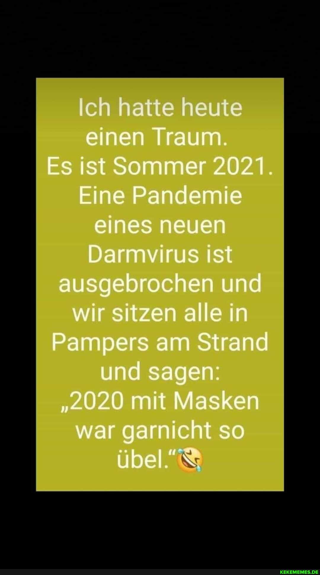 Ich hatte heute einen Traum.
Es ist Sommer 2021.
Eine Pandemie eines neuen
Darmvirus ist ausgebrochen und wir sitzen alle in
Pampers am Strand und sagen:
"2020 mit Masken war garnicht so übel"