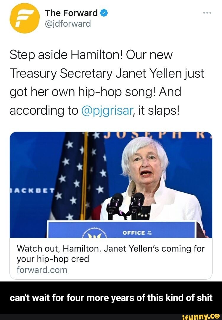 The Forward @
Step aside Hamilton! Our new
Treasury Secretary Janet Yellen just got her own hip-hop song! And according to @pjgrisar, it slaps!
OFFICE
Watch out, Hamilton. Janet Yellen's coming for your hip-hop cred for. ard Com
can't wait for four more years of this kind of shit - can't wait for four more years of this kind of shit