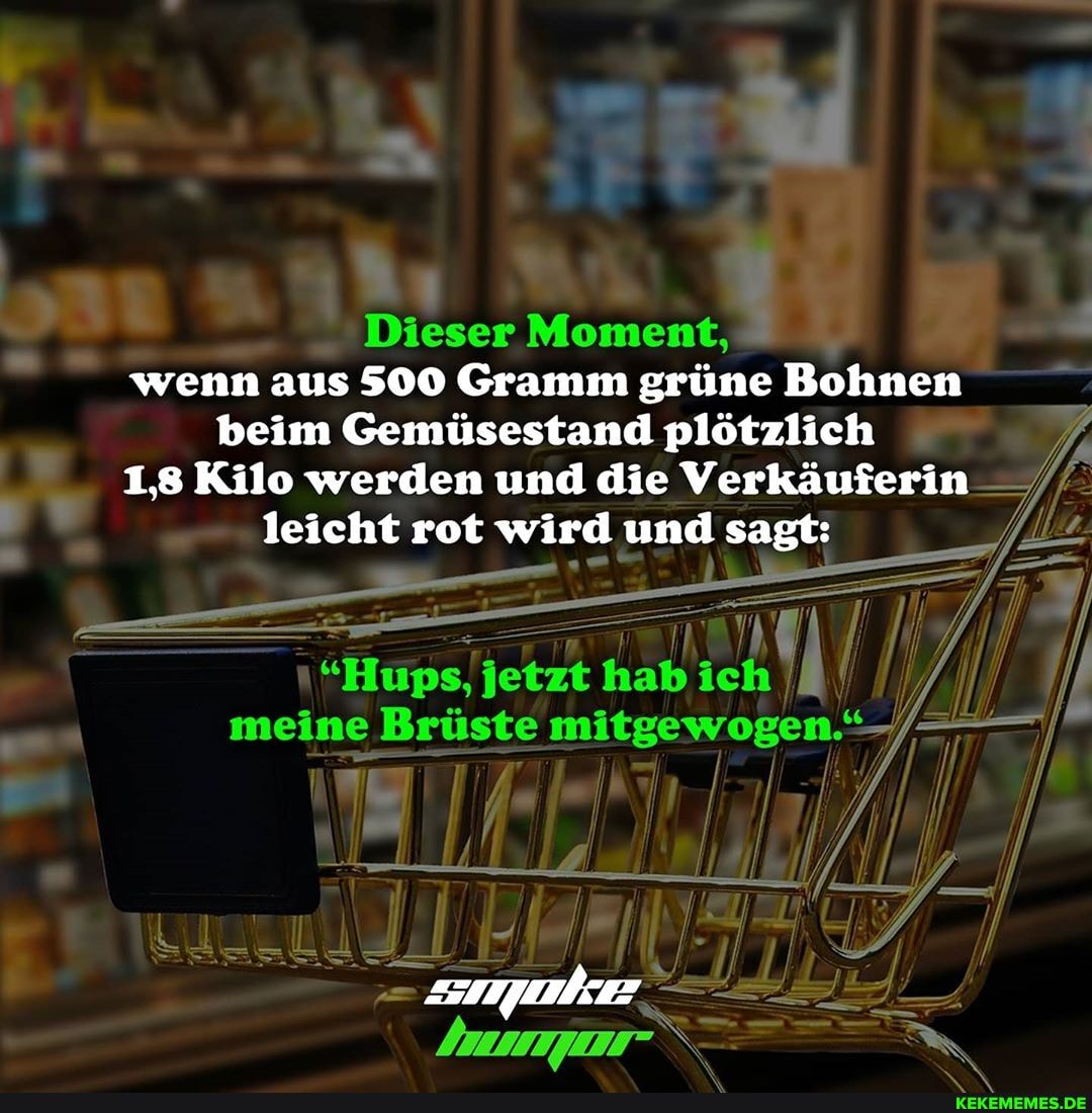 Dieser Moment, wenn aus 500 Gramm grüne Bohnen beim Gemüsestand plötzlich
1,8 Kilo werden und die Verkäuferin leicht rot wird und sagt:
"Hups, jetzt hab ich I ll meine Brüste mitgewogen."-/