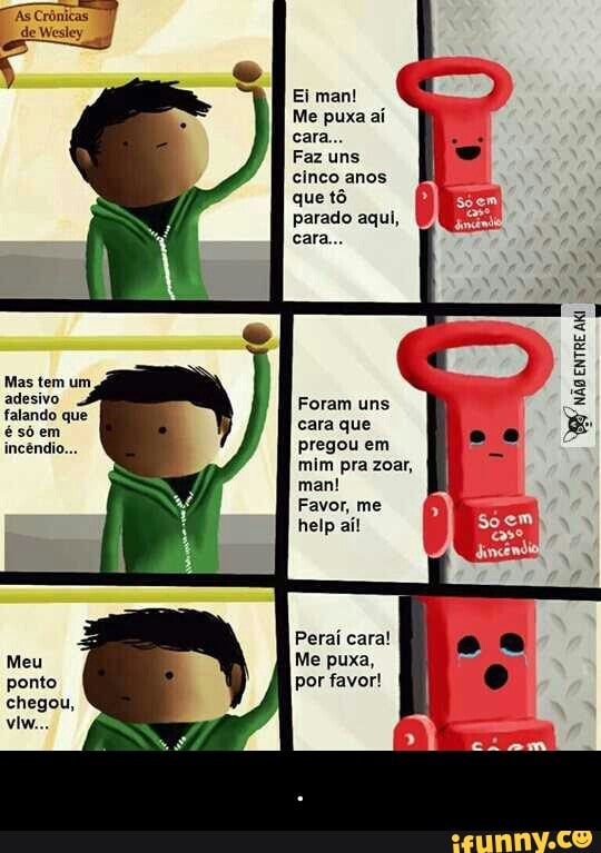 Ei man!
Me puxa aí
Faz uns
cinco anos
que tô
parado aqui,
Mas tem um
adesivo Foram uns
falando que
vere
cara que
incéndi pregou em
mim pra zoar,
man!
Favor, me
Perai cara!
Me puxa,
por favor! - .
