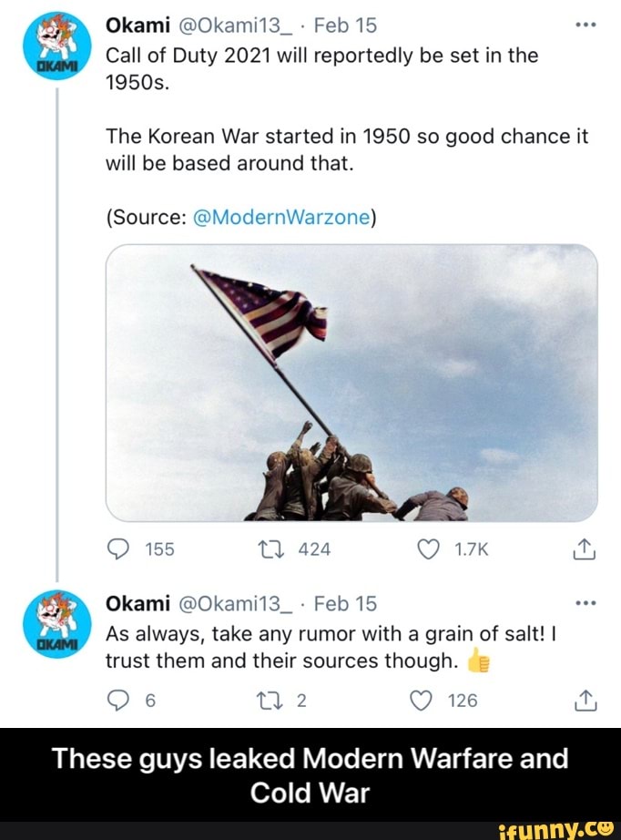 Okami @Okami13_ Feb 15
Call of Duty 2021 will reportedly be set in the
1950s.
The Korean War started in 1950 so good chance it will be based around that.
(Source: @Mode!
Warzone)
Okami @Okami13_ Feb 15
As always, take any rumor with a grain of salt! I trust them and their sources though.
126
These guys leaked Modern Warfare and
Cold War - These guys leaked Modern Warfare and Cold War