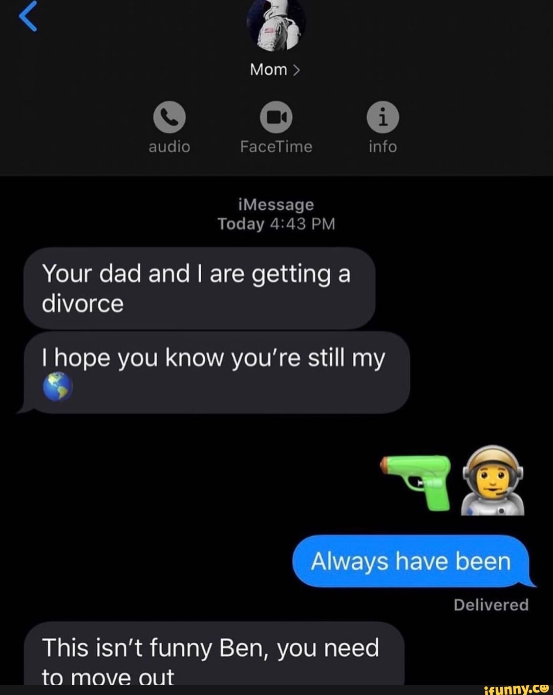 Today 4:43 PM
Your dad and I are getting a
divorce
I hope you know you're still my
This isn't funny Ben, you need
to move o.it