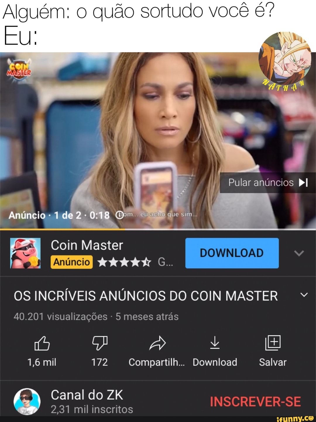 Alguém: o quão sortudo você
EU:
Pular anúncios Dl
Anúncio - de Gom. que sim.
DOWNLOAD
OS INCRÍVEIS ANÚNCIOS DO COIN MASTER
Coin Master
40.201 visualizações - 5 meses atrás
1,6 mil 172 Compantilh... Download Salvar
Canal do ZK INSCREVER-SE
2,31 mil inscritos