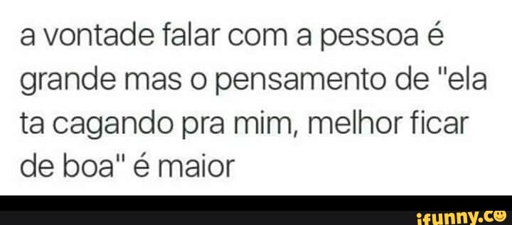 a vontade falar com a pessoa é
grande mas o pensamento de "ela
ta cagando pra mim, melhor ficar
de boa" é maior