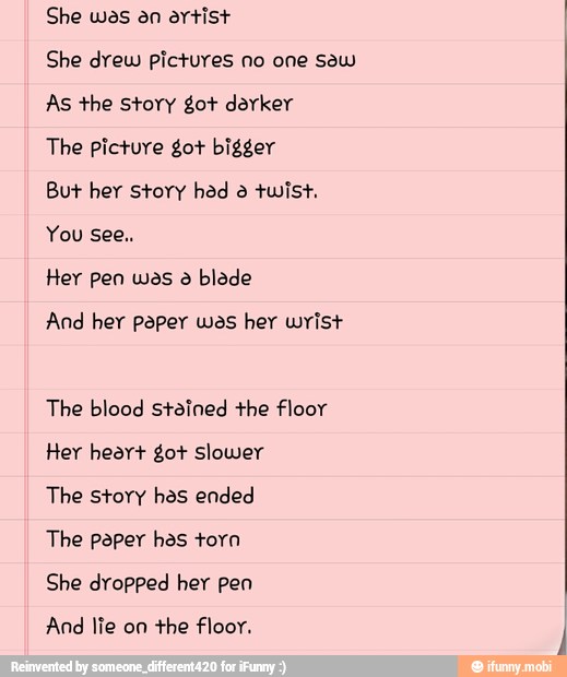 She was an artist
She drew pictures no one sew
As the story got darker
The picture got bigger
But her story had à twist,
Her pen wes a blede
And hey paper wes hey wrist
The blood stained the floor
Her heart got Slower
The story has ended
The paper has torn
She dropped her pen