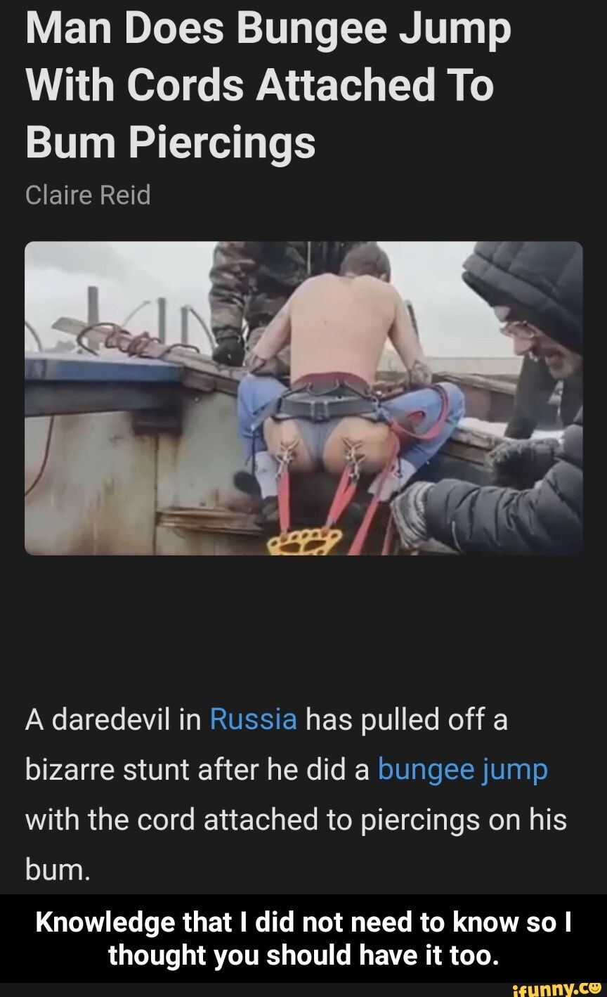 Man Does Bungee Jump
With Cords Attached To
Bum Piercings
Claire Reid
A daredevil in Russia has pulled off a bizarre stunt after he did a bungee jump with the cord attached to piercings on his bum.
Knowledge that I did not need to know so I thought you should have it too. - Knowledge that I did not need to know so I thought you should have it too.