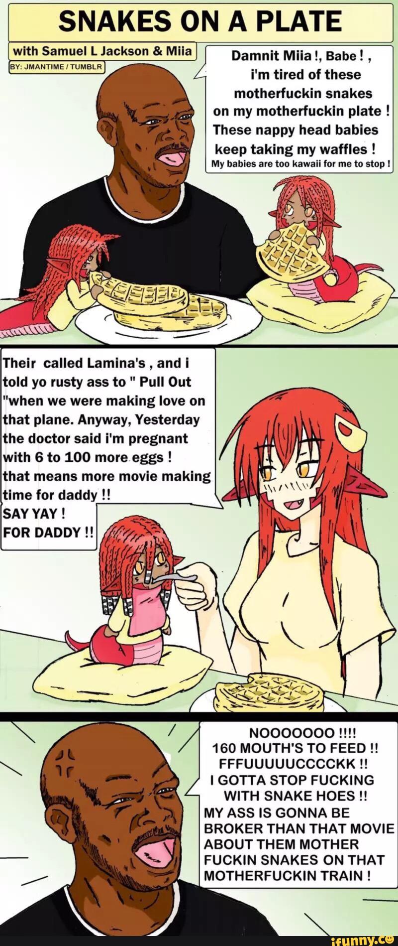 SNAKES ON A PLATE
wlth Samuel L Jackson & Mlla Damnit Miia L Babe!
,
av- JMANnME IYUMELR
i'm tired of these
motherfuckin snakes
on my motherfuckin plate !
These nappy head babies
keep taking my waffles !
My babies ale too kawaii for me to stopl
told yo rusty ass to " Pull Out
"when we were making love on
that plane. Anyway, Yesterday
the doctor said i'm pregnant
with 6 to 100 more eggs !
that means more movle making
SAY YAY !
FOR DADDY !!
NOOOOOOO !!!!
160 MOUTH'S T0 FEED !!
FFFUUUUUCCCCKK !!
l GOTTA STOP FUCKING
WITH SNAKE HOES !!