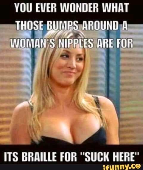 YOU EVER WONDER WHAT THOSE BUIRS AROUNE WOMAN'S NIPPLES BRE FOR
ITS BRAILLE FOR "SUCK HERE"