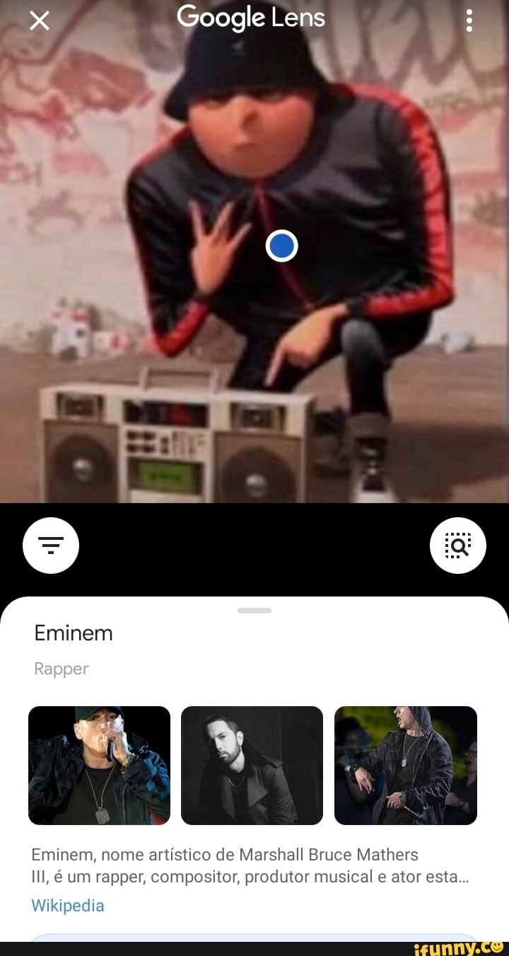 x Google Lens
AA.
Eminem
Rapper
Eminem, nome artístico de Marshall Bruce Mathers
IIl, é um rapper, compositor, produtor musical e ator esta...
Wikipedia